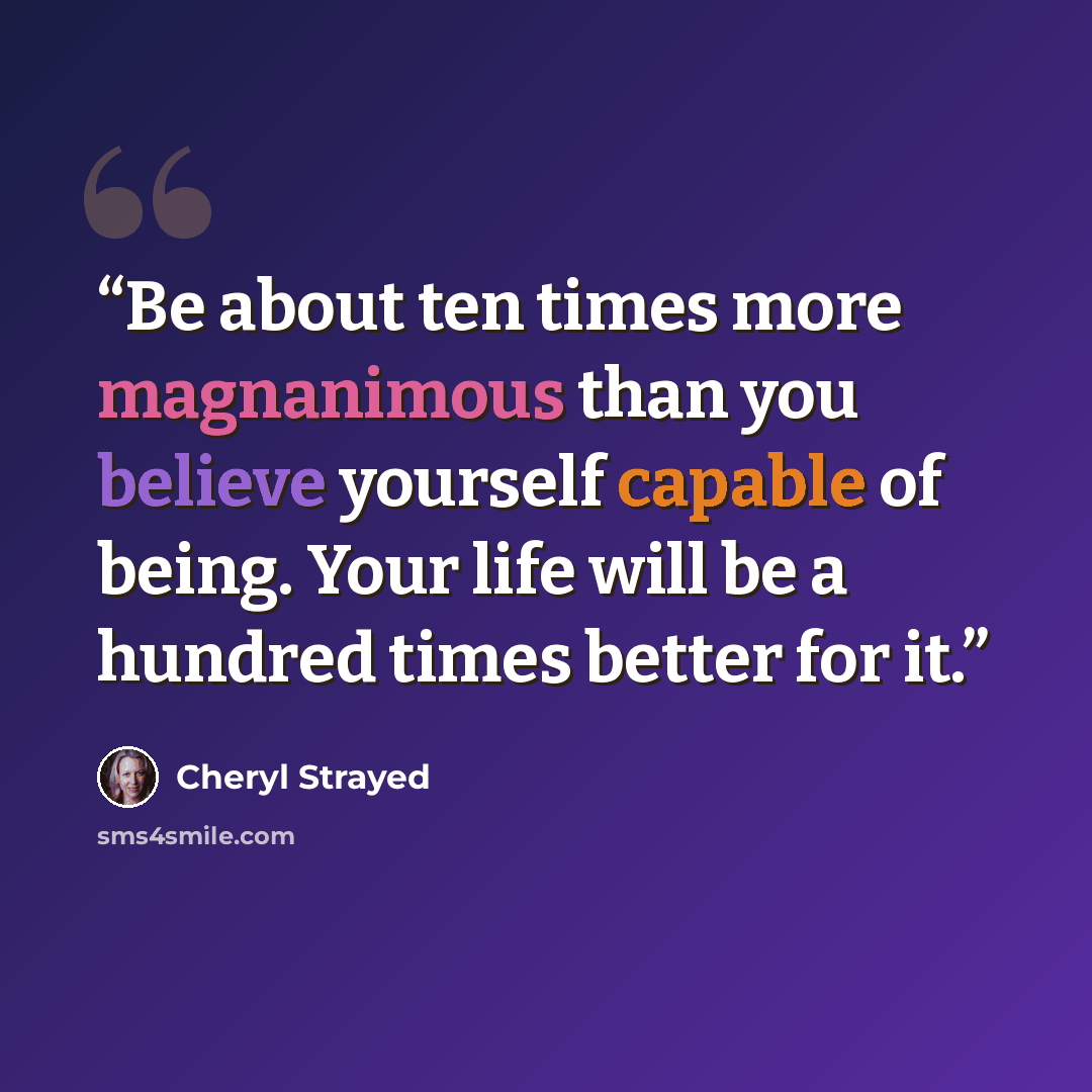 “Be about ten times more magnanimous than you believe yourself capable of being. Your life will be a hundred times better for it.” quote by Cheryl Strayed