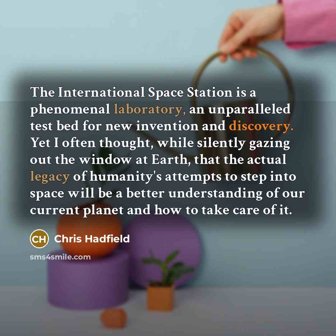 “The International Space Station is a phenomenal laboratory, an unparalleled test bed for new invention and discovery. Yet I often thought, while silently gazing out the window at Earth, that the actual legacy of humanity's attempts to step into space will be a better understanding of our current…” quote by Chris Hadfield