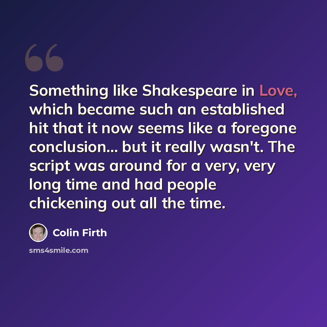 “Something like Shakespeare in Love, which became such an established hit that it now seems like a foregone conclusion... but it really wasn't. The script was around for a very, very long time and had people chickening out all the time.” quote by Colin Firth