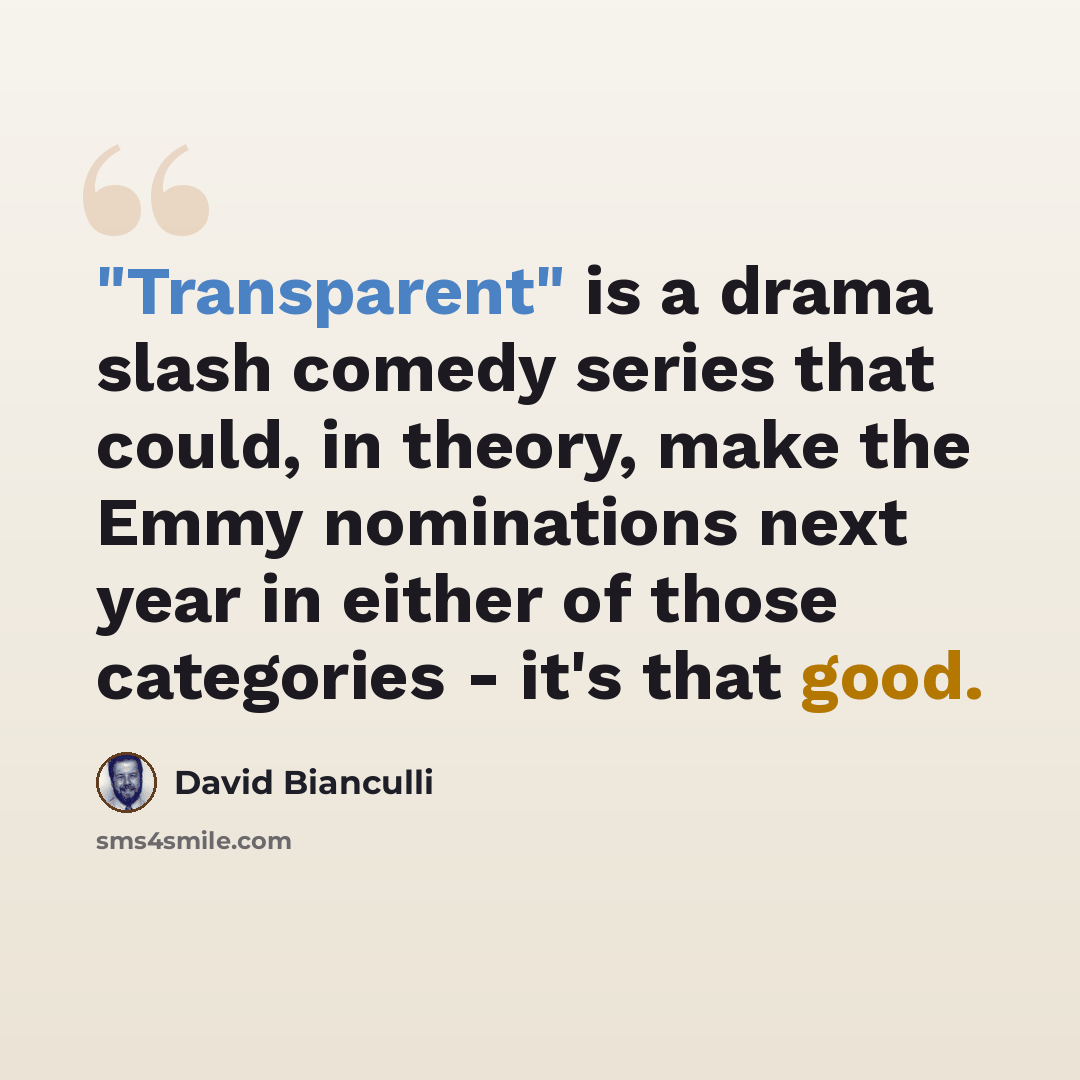 “"Transparent" is a drama slash comedy series that could, in theory, make the Emmy nominations next year in either of those categories - it's that good.” quote by David Bianculli