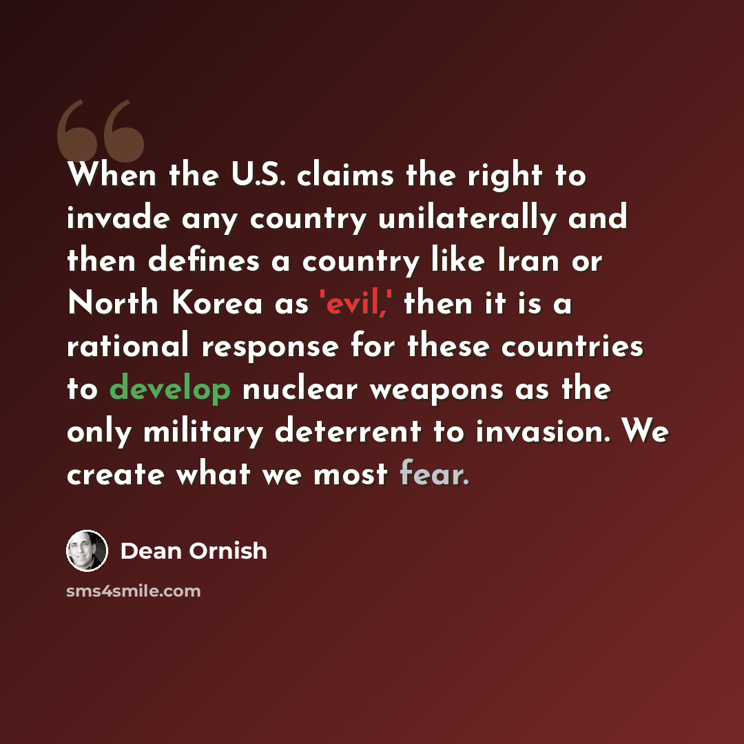 “When the U.S. claims the right to invade any country unilaterally and then defines a country like Iran or North Korea as 'evil,' then it is a rational response for these countries to develop nuclear weapons as the only military deterrent to invasion. We create what we most fear.” quote by Dean Ornish