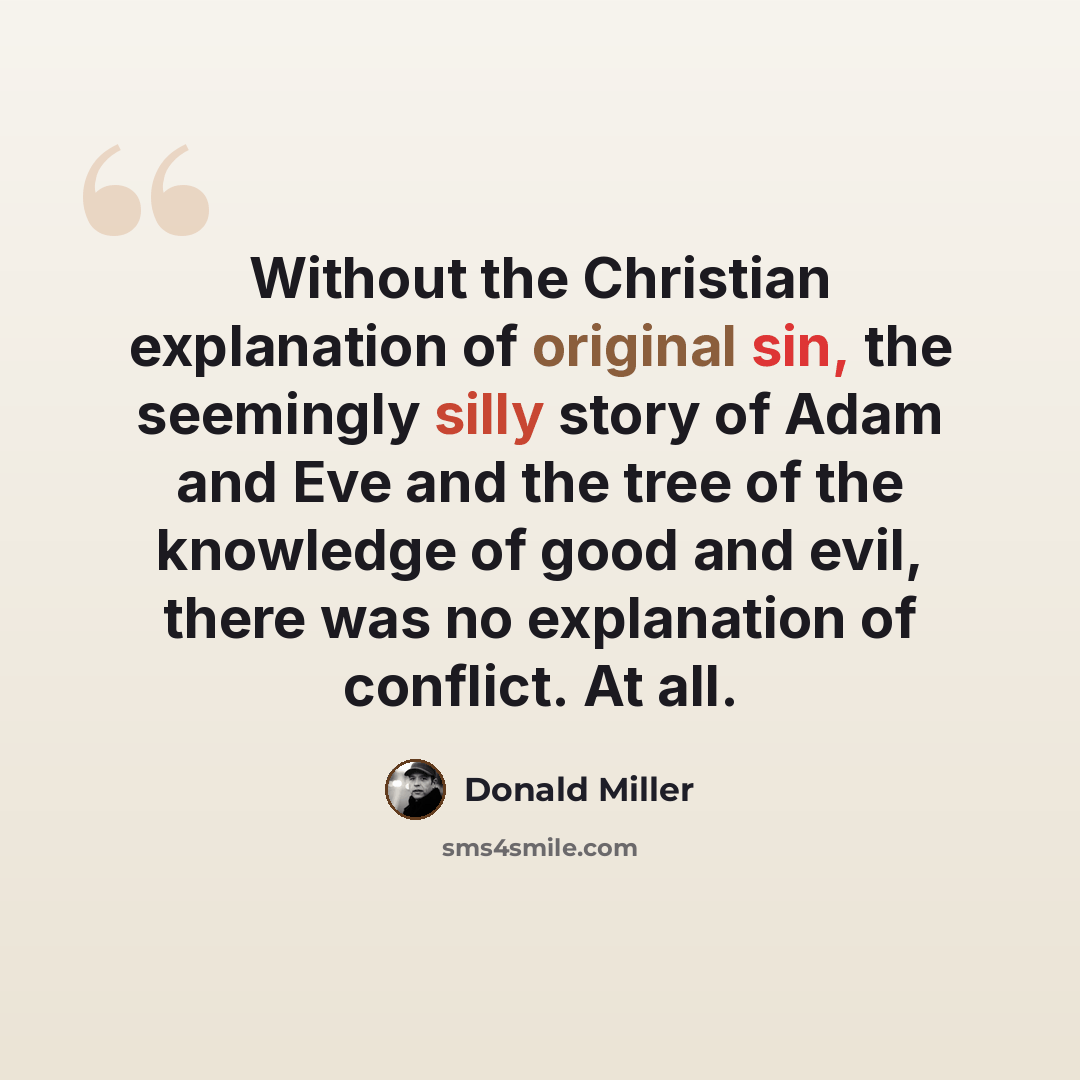 “Without the Christian explanation of original sin, the seemingly silly story of Adam and Eve and the tree of the knowledge of good and evil, there was no explanation of conflict. At all.” quote by Donald Miller