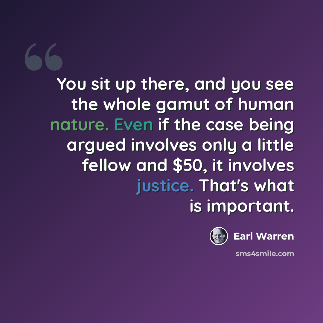 “You sit up there, and you see the whole gamut of human nature. Even if the case being argued involves only a little fellow and $50, it involves justice. That's what is important.” quote by Earl Warren