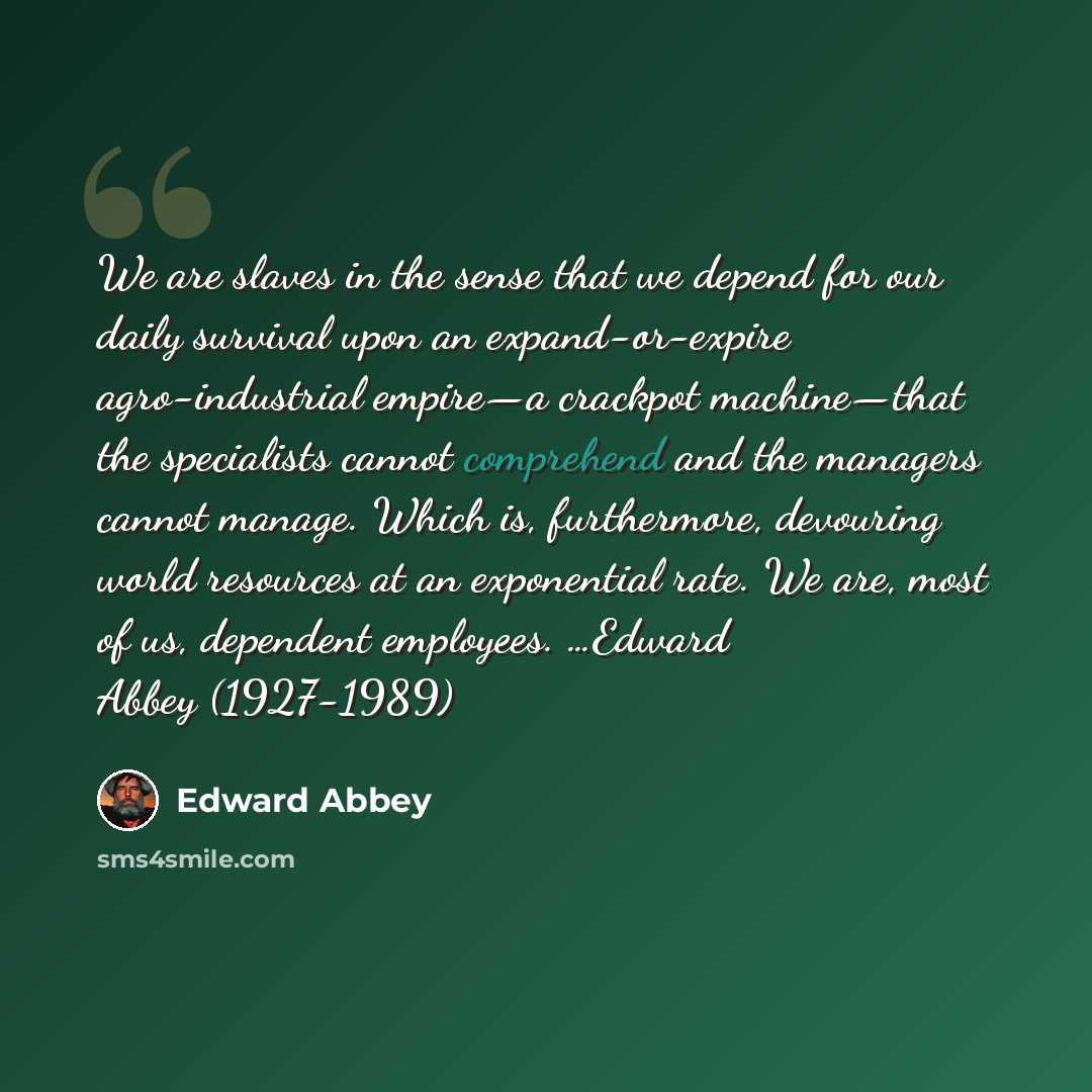 “We are slaves in the sense that we depend for our daily survival upon an expand-or-expire agro-industrial empire—a crackpot machine—that the specialists cannot comprehend and the managers cannot manage. Which is, furthermore, devouring world resources at an exponential rate. We are, most of us…” quote by Edward Abbey