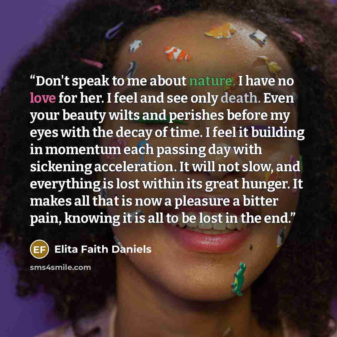 “Don't speak to me about nature. I have no love for her. I feel and see only death. Even your beauty wilts and perishes before my eyes with the decay of time. I feel it building in momentum each passing day with sickening acceleration. It will not slow, and everything is lost within its great…” quote by Elita Faith Daniels
