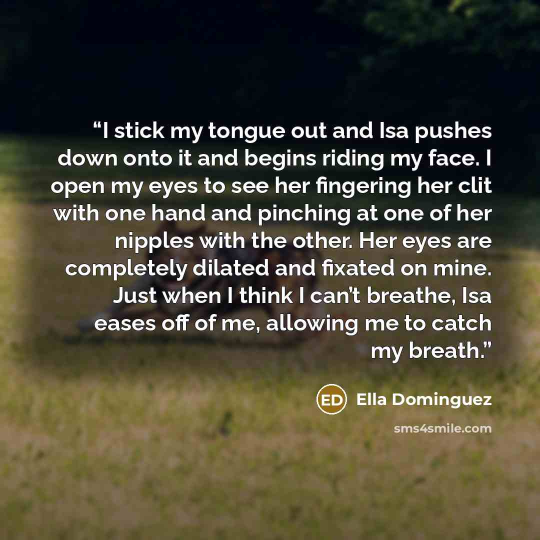 “I stick my tongue out and Isa pushes down onto it and begins riding my face. I open my eyes to see her fingering her clit with one hand and pinching at one of her nipples with the other. Her eyes are completely dilated and fixated on mine. Just when I think I can’t breathe, Isa eases off of me…” quote by Ella Dominguez