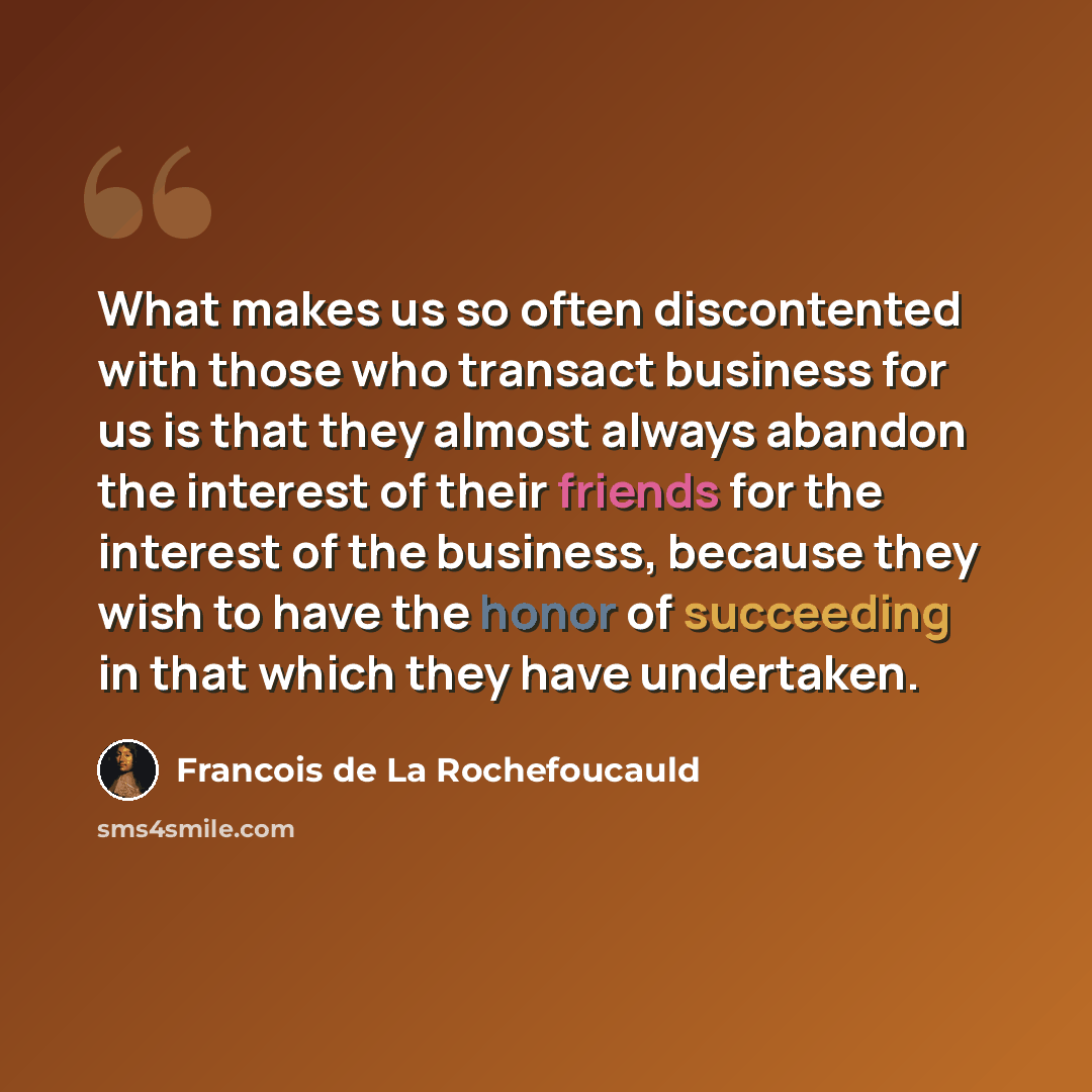“What makes us so often discontented with those who transact business for us is that they almost always abandon the interest of their friends for the interest of the business, because they wish to have the honor of succeeding in that which they have undertaken.” quote by Francois de La Rochefoucauld