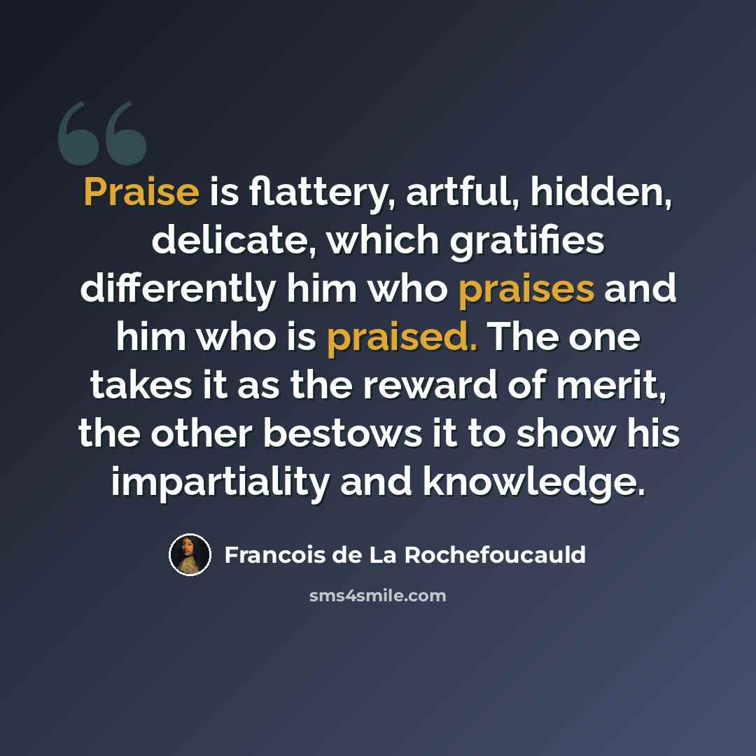 “Praise is flattery, artful, hidden, delicate, which gratifies differently him who praises and him who is praised. The one takes it as the reward of merit, the other bestows it to show his impartiality and knowledge.” quote by Francois de La Rochefoucauld