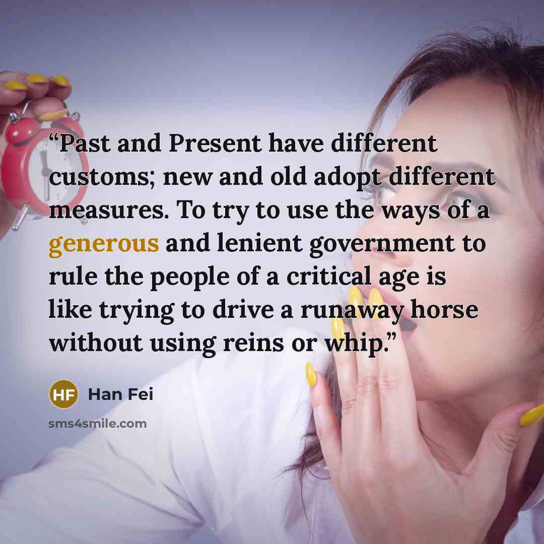 “Past and Present have different customs; new and old adopt different measures. To try to use the ways of a generous and lenient government to rule the people of a critical age is like trying to drive a runaway horse without using reins or whip.” quote by Han Fei