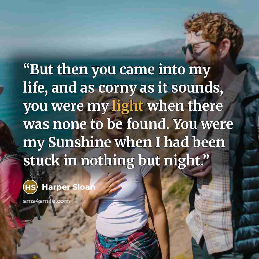 “But then you came into my life, and as corny as it sounds, you were my light when there was none to be found. You were my Sunshine when I had been stuck in nothing but night.” quote by Harper Sloan