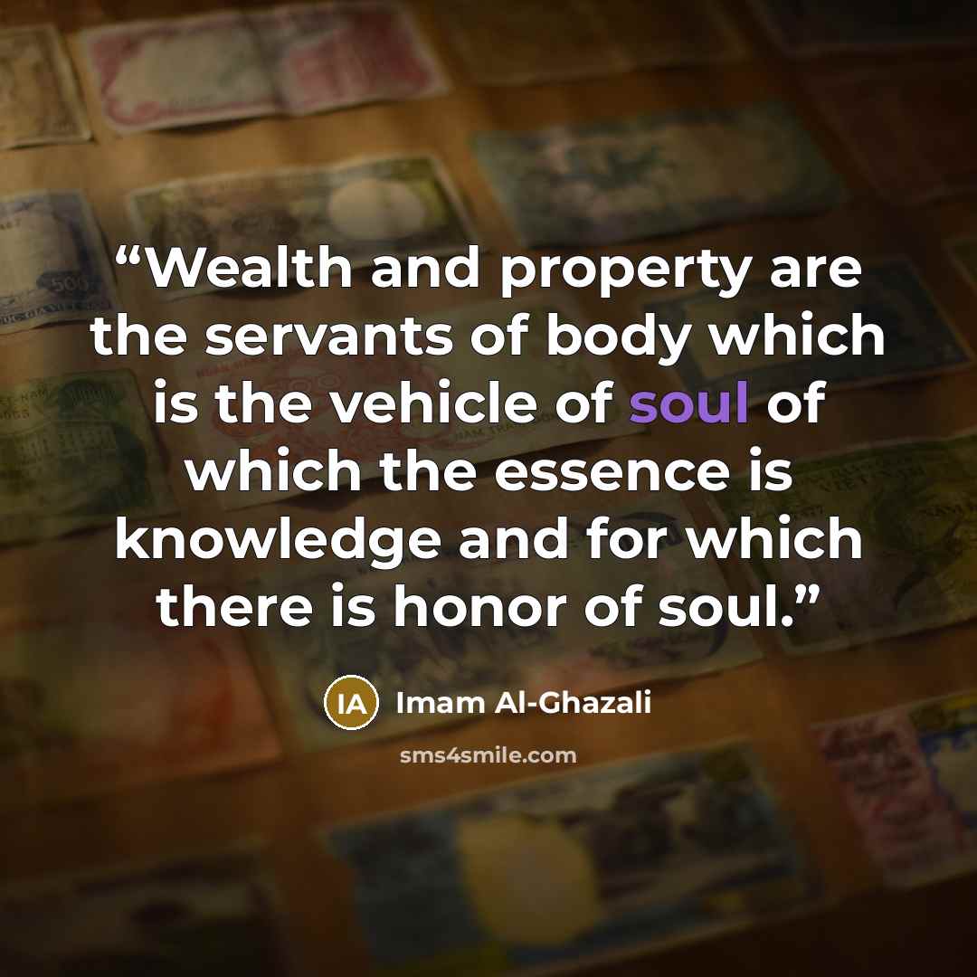 “Wealth and property are the servants of body which is the vehicle of soul of which the essence is knowledge and for which there is honor of soul.” quote by Imam Al-Ghazali