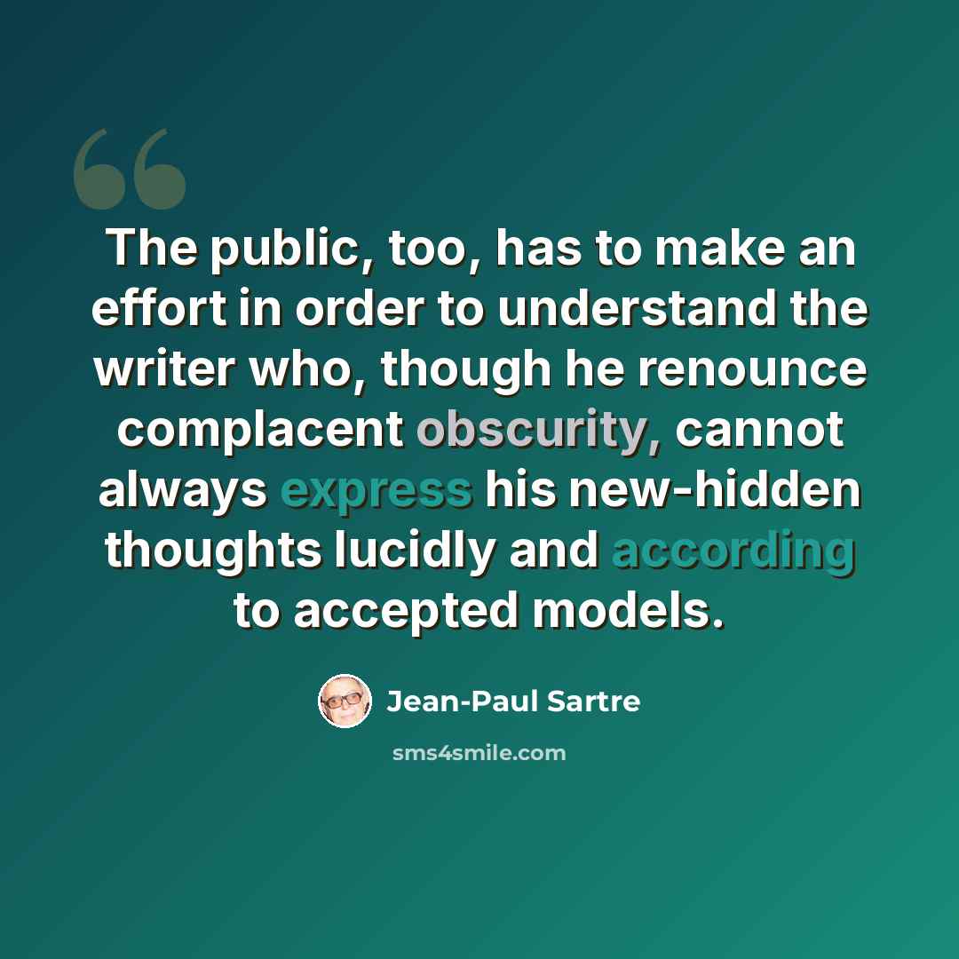 “The public, too, has to make an effort in order to understand the writer who, though he renounce complacent obscurity, cannot always express his new-hidden thoughts lucidly and according to accepted models.” quote by Jean-Paul Sartre