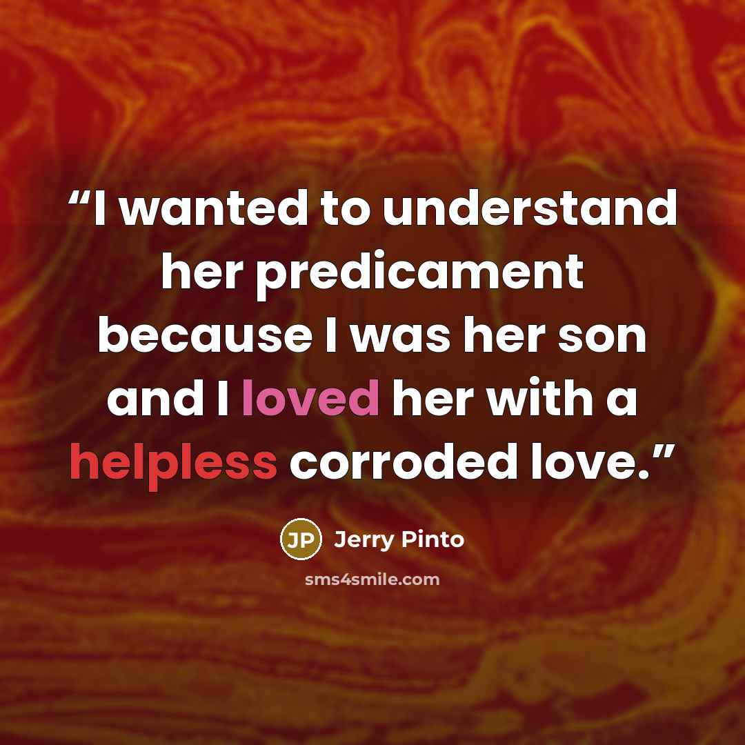 “I wanted to understand her predicament because I was her son and I loved her with a helpless corroded love.” quote by Jerry Pinto
