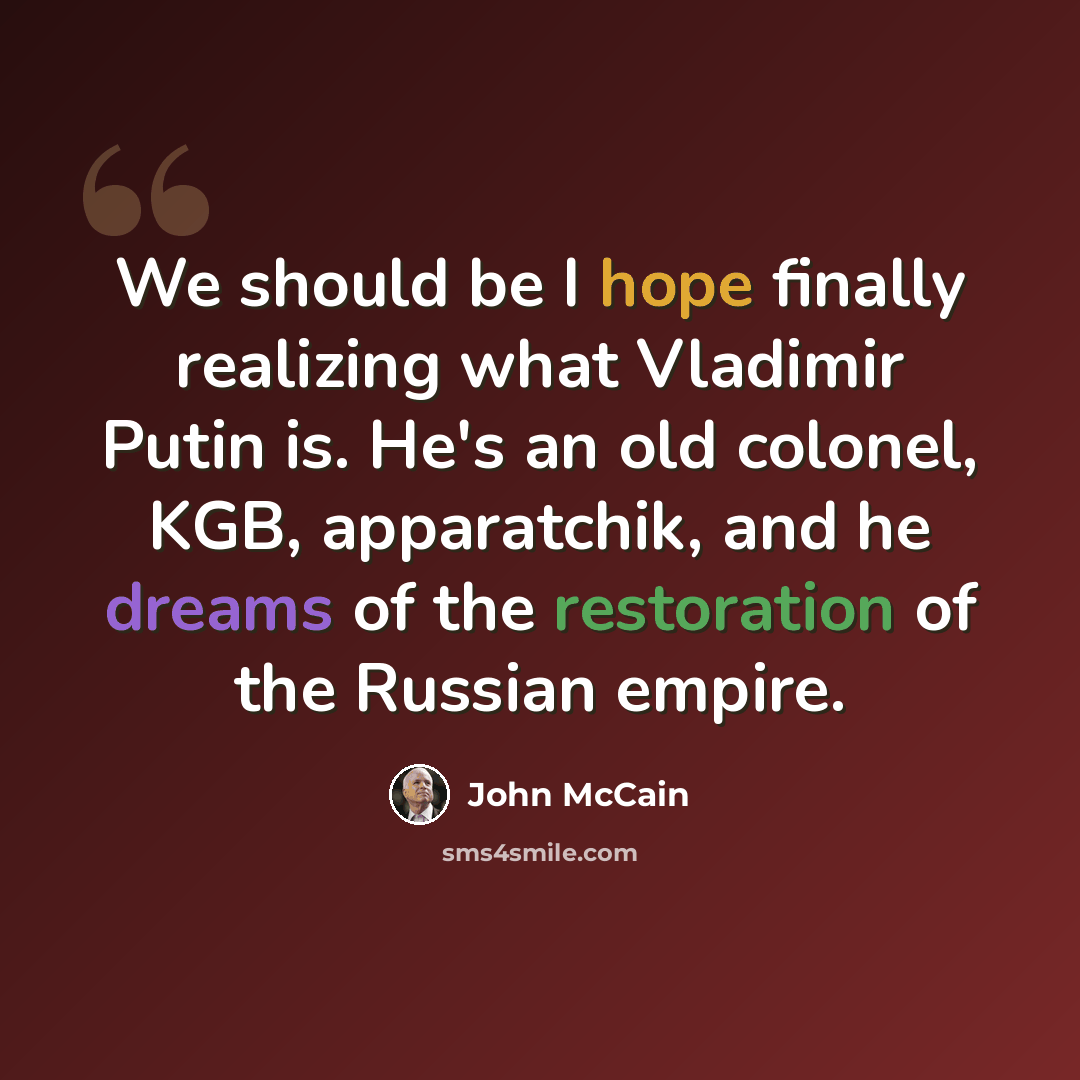 “We should be I hope finally realizing what Vladimir Putin is. He's an old colonel, KGB, apparatchik, and he dreams of the restoration of the Russian empire.” quote by John McCain