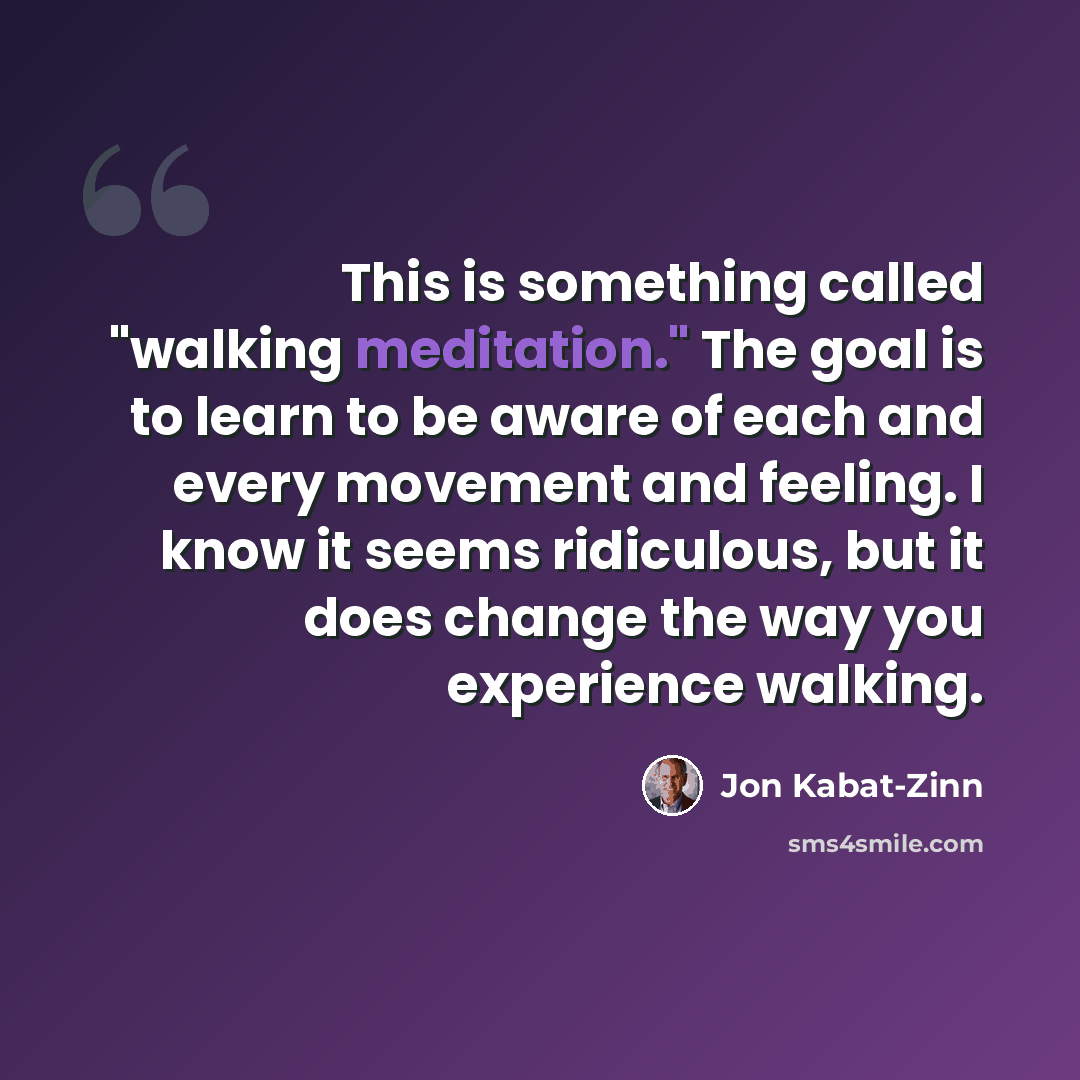 “This is something called "walking meditation." The goal is to learn to be aware of each and every movement and feeling. I know it seems ridiculous, but it does change the way you experience walking.” quote by Jon Kabat-Zinn