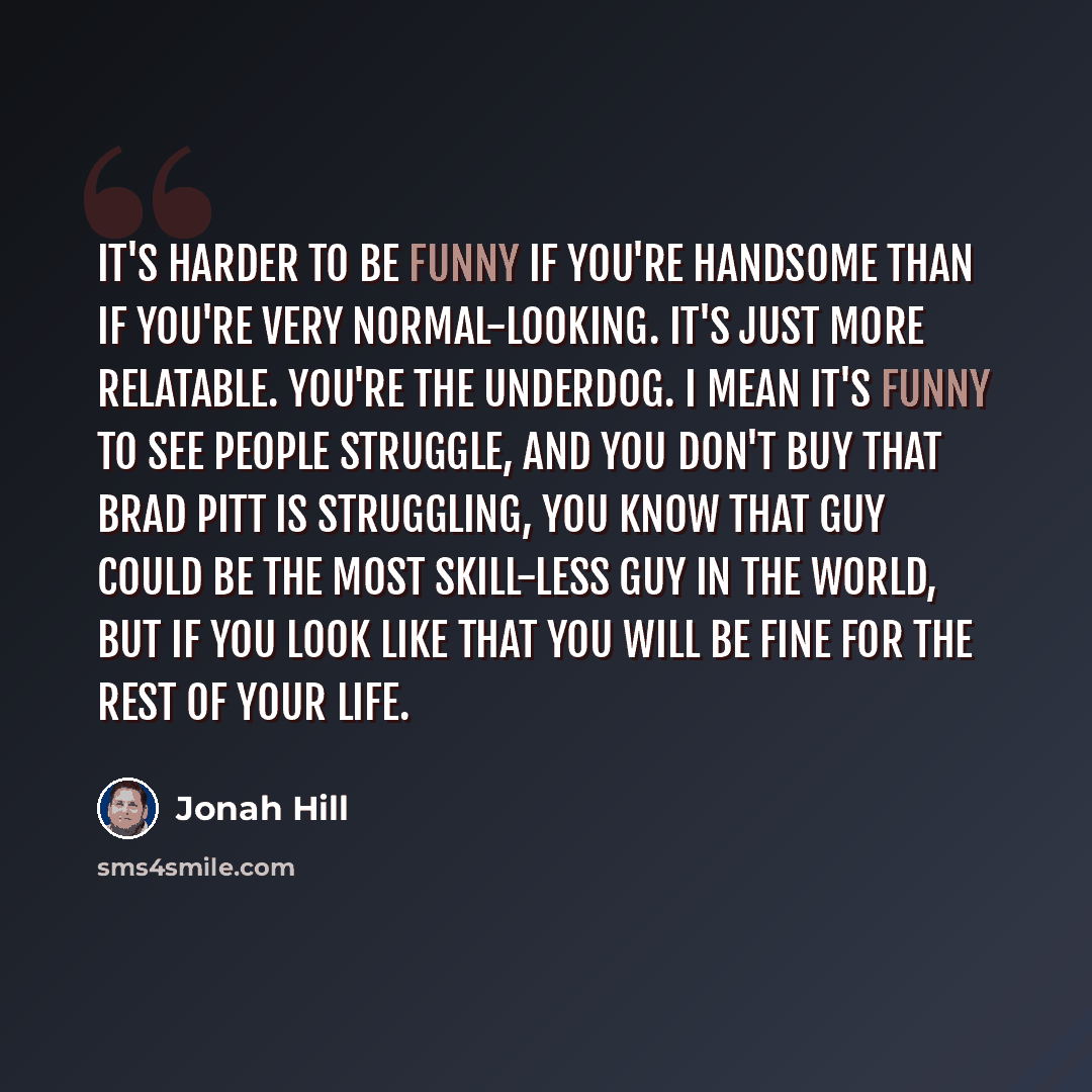 “It's harder to be funny if you're handsome than if you're very normal-looking. It's just more relatable. You're the underdog. I mean it's funny to see people struggle, and you don't buy that Brad Pitt is struggling, you know that guy could be the most skill-less guy in the world, but if you look…” quote by Jonah Hill