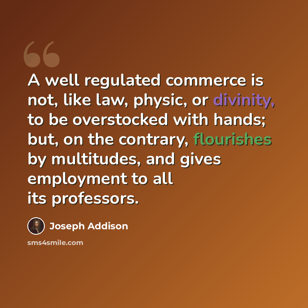 “A well regulated commerce is not, like law, physic, or divinity, to be overstocked with hands; but, on the contrary, flourishes by multitudes, and gives employment to all its professors.” quote by Joseph Addison