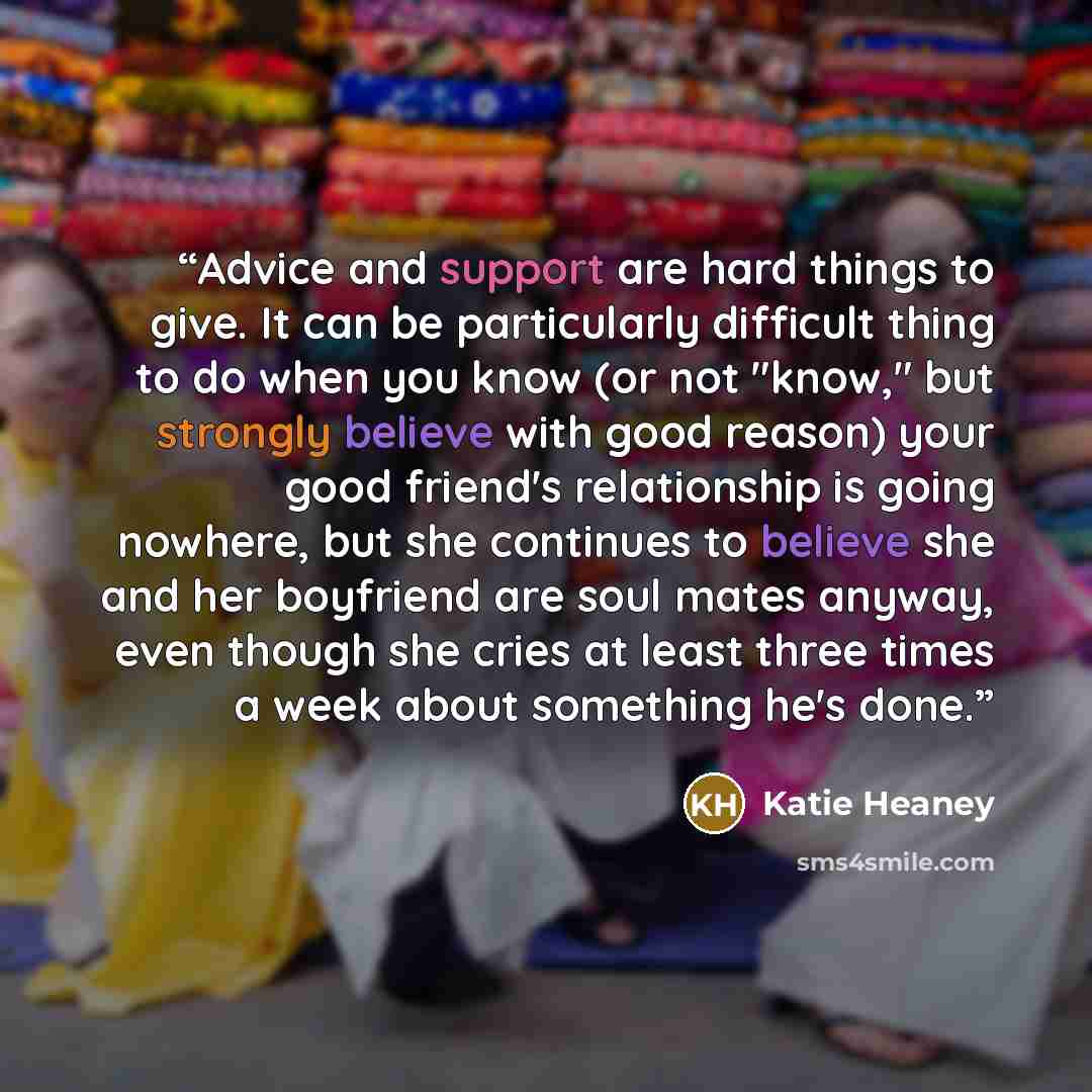 “Advice and support are hard things to give. It can be particularly difficult thing to do when you know (or not "know," but strongly believe with good reason) your good friend's relationship is going nowhere, but she continues to believe she and her boyfriend are soul mates anyway, even though she…” quote by Katie Heaney