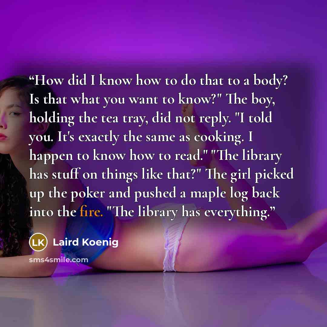 “How did I know how to do that to a body? Is that what you want to know?" The boy, holding the tea tray, did not reply. "I told you. It's exactly the same as cooking. I happen to know how to read." "The library has stuff on things like that?" The girl picked up the poker and pushed a maple log back…” quote by Laird Koenig