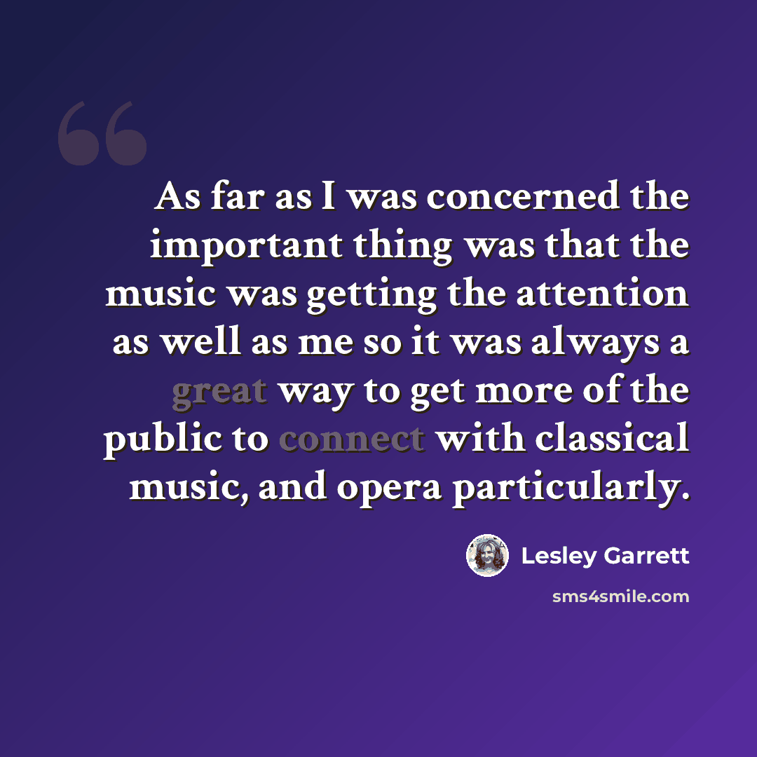 “As far as I was concerned the important thing was that the music was getting the attention as well as me so it was always a great way to get more of the public to connect with classical music, and opera particularly.” quote by Lesley Garrett