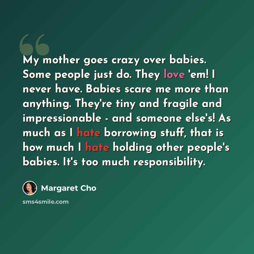“My mother goes crazy over babies. Some people just do. They love 'em! I never have. Babies scare me more than anything. They're tiny and fragile and impressionable - and someone else's! As much as I hate borrowing stuff, that is how much I hate holding other people's babies. It's too much…” quote by Margaret Cho