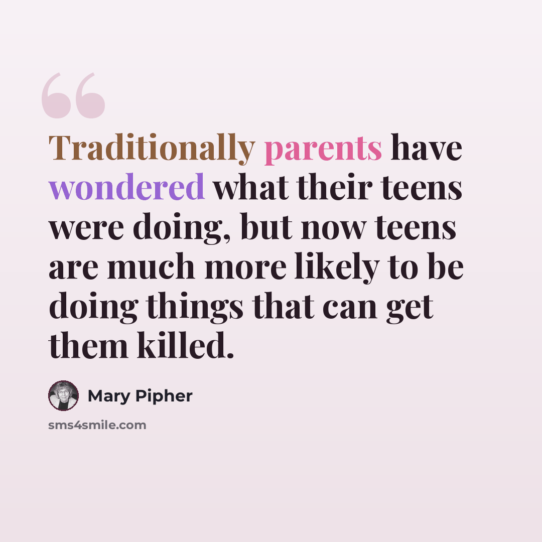 “Traditionally parents have wondered what their teens were doing, but now teens are much more likely to be doing things that can get them killed.” quote by Mary Pipher