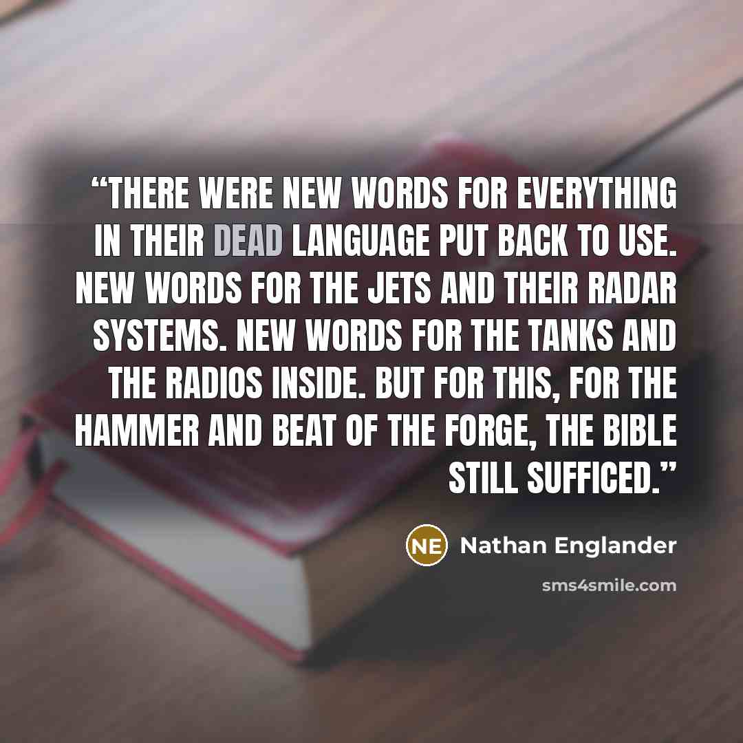 “There were new words for everything in their dead language put back to use. New words for the jets and their radar systems. New words for the tanks and the radios inside. But for this, for the hammer and beat of the forge, the Bible still sufficed.” quote by Nathan Englander