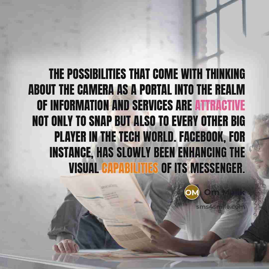 “The possibilities that come with thinking about the camera as a portal into the realm of information and services are attractive not only to Snap but also to every other big player in the tech world. Facebook, for instance, has slowly been enhancing the visual capabilities of its Messenger.” quote by Om Malik