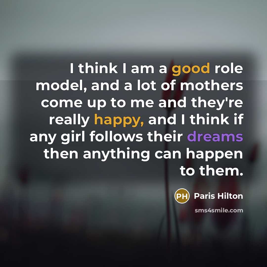 “I think I am a good role model, and a lot of mothers come up to me and they're really happy, and I think if any girl follows their dreams then anything can happen to them.” quote by Paris Hilton