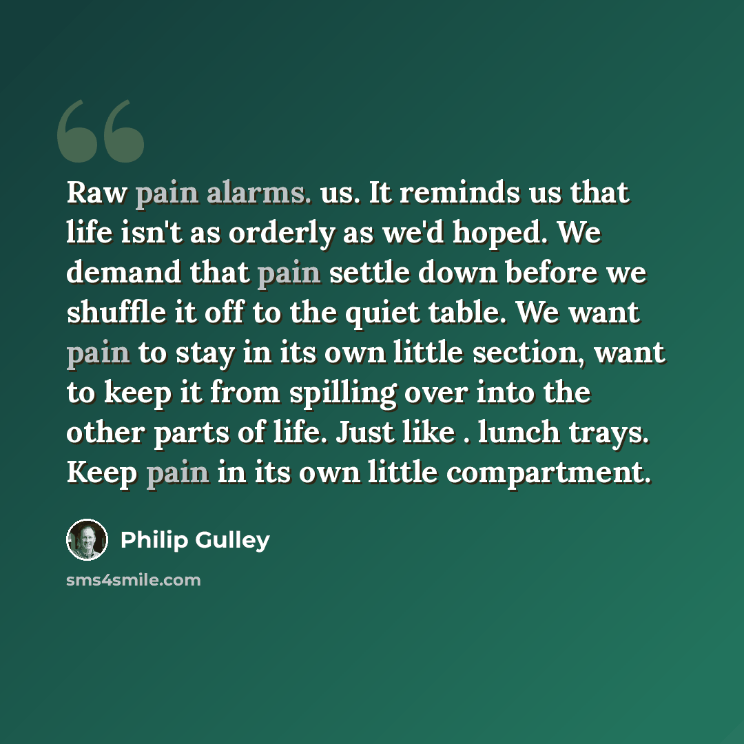 “Raw pain alarms. us. It reminds us that life isn't as orderly as we'd hoped. We demand that pain settle down before we shuffle it off to the quiet table. We want pain to stay in its own little section, want to keep it from spilling over into the other parts of life. Just like . lunch trays. Keep…” quote by Philip Gulley