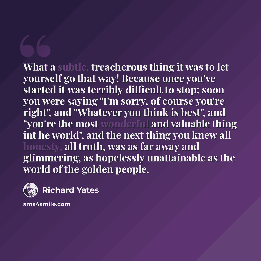 “What a subtle, treacherous thing it was to let yourself go that way! Because once you've started it was terribly difficult to stop; soon you were saying "I'm sorry, of course you're right", and "Whatever you think is best", and "you're the most wonderful and valuable thing int he world", and the…” quote by Richard Yates