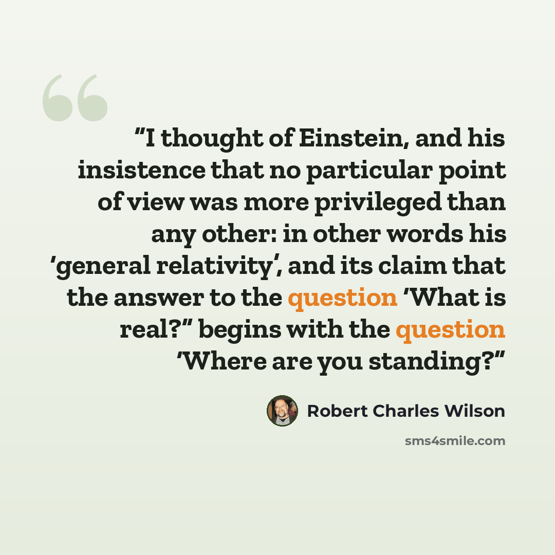 “I thought of Einstein, and his insistence that no particular point of view was more privileged than any other: in other words his ‘general relativity’, and its claim that the answer to the question ‘What is real?” begins with the question ‘Where are you standing?” quote by Robert Charles Wilson