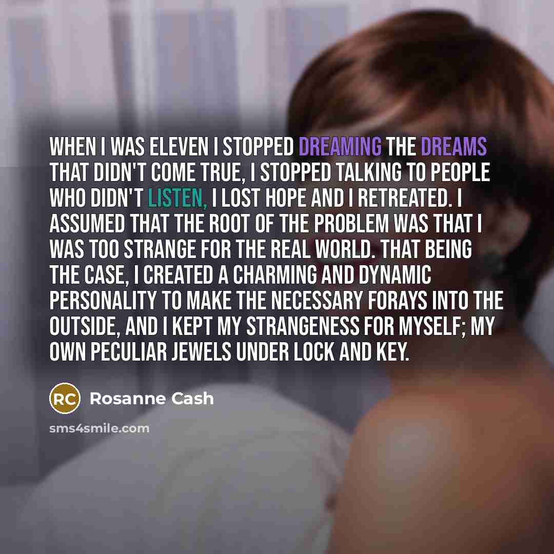 “When I was eleven I stopped dreaming the dreams that didn't come true, I stopped talking to people who didn't listen, I lost hope and I retreated. I assumed that the root of the problem was that I was too strange for the real world. That being the case, I created a charming and dynamic personality…” quote by Rosanne Cash