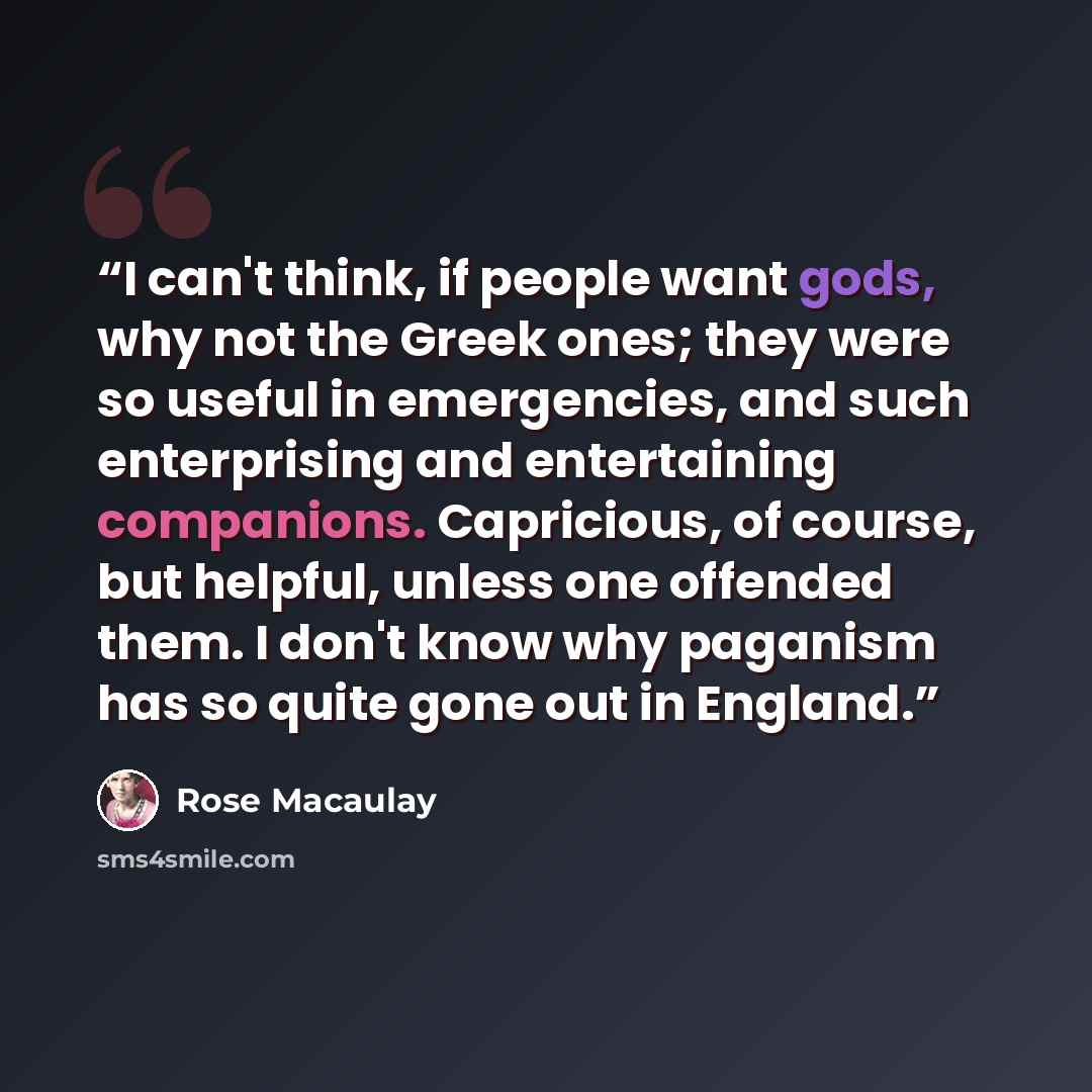 “I can't think, if people want gods, why not the Greek ones; they were so useful in emergencies, and such enterprising and entertaining companions. Capricious, of course, but helpful, unless one offended them. I don't know why paganism has so quite gone out in England.” quote by Rose Macaulay
