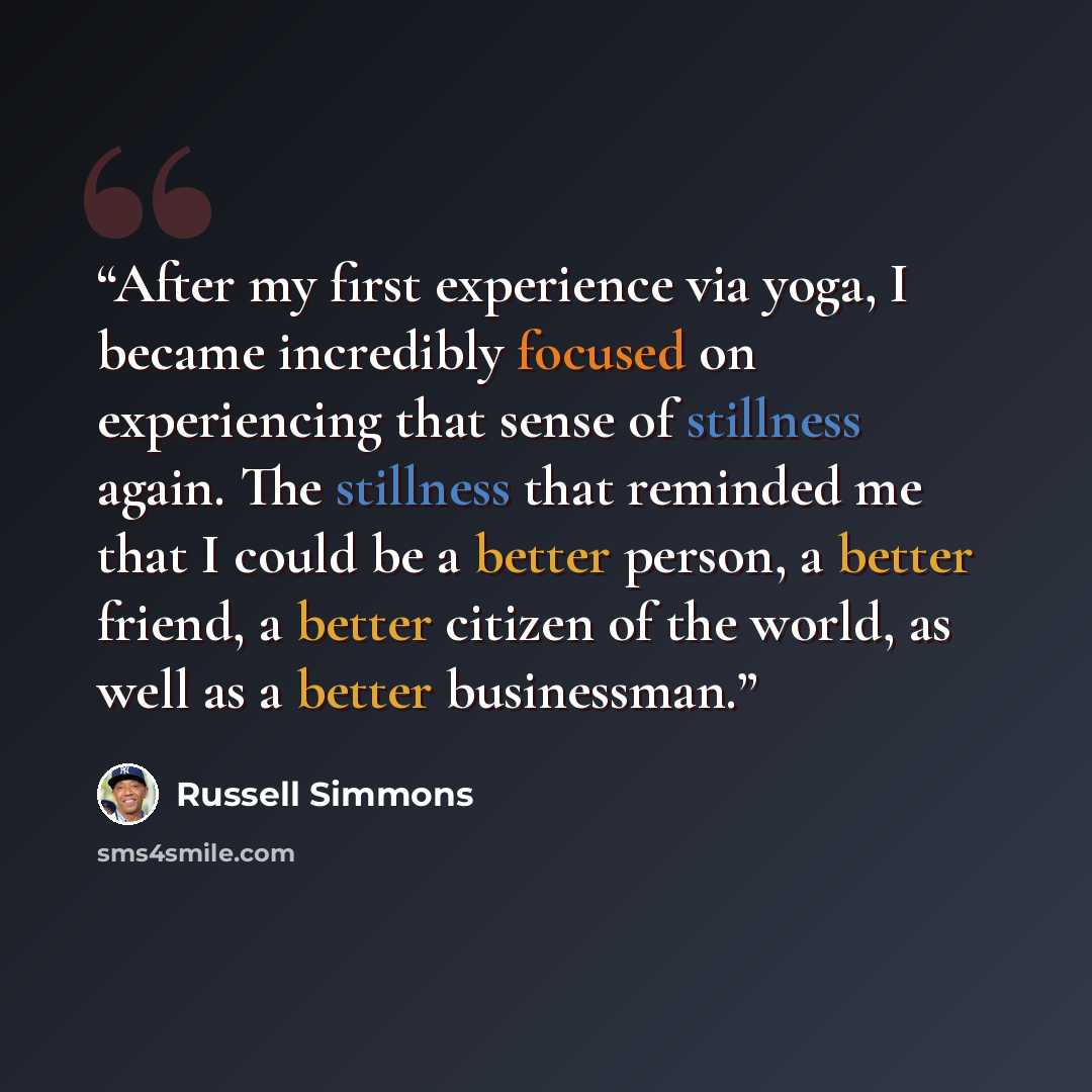 “After my first experience via yoga, I became incredibly focused on experiencing that sense of stillness again. The stillness that reminded me that I could be a better person, a better friend, a better citizen of the world, as well as a better businessman.” quote by Russell Simmons