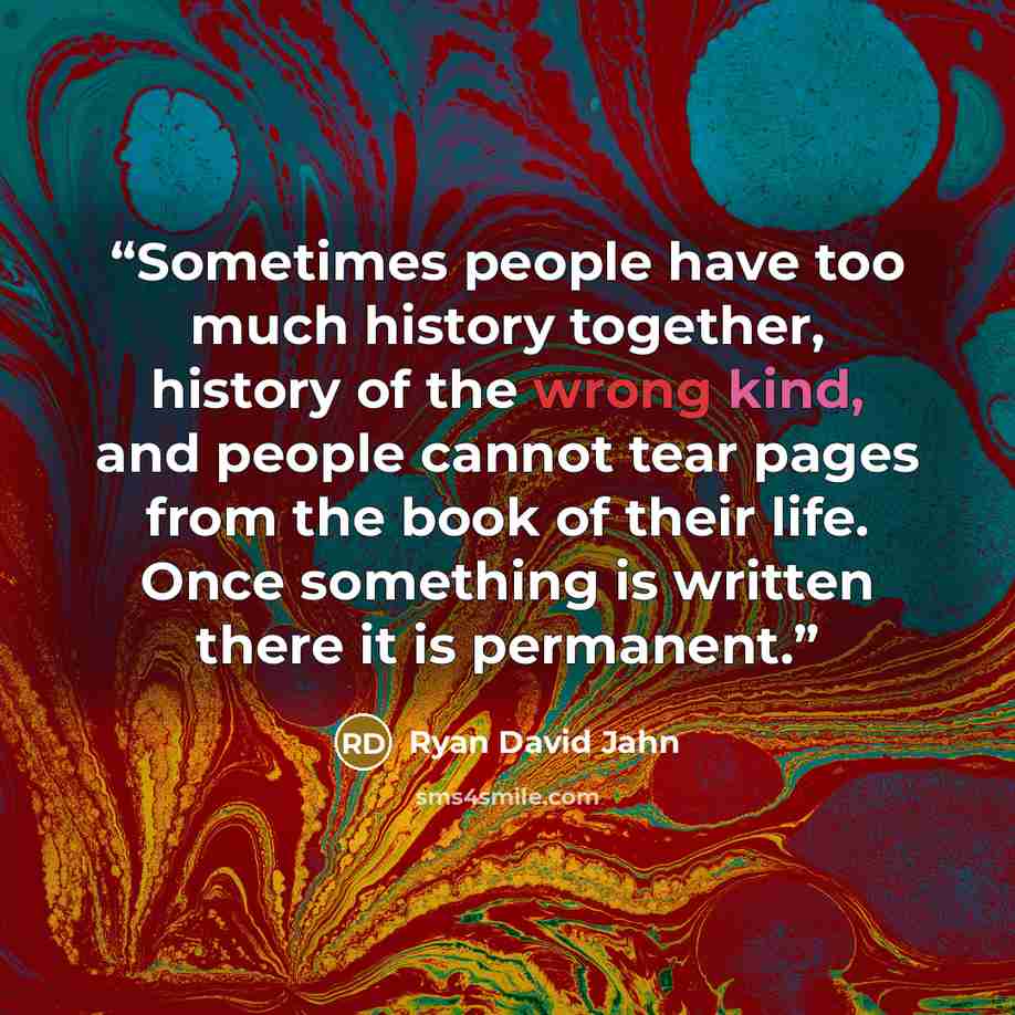 “Sometimes people have too much history together, history of the wrong kind, and people cannot tear pages from the book of their life. Once something is written there it is permanent.” quote by Ryan David Jahn