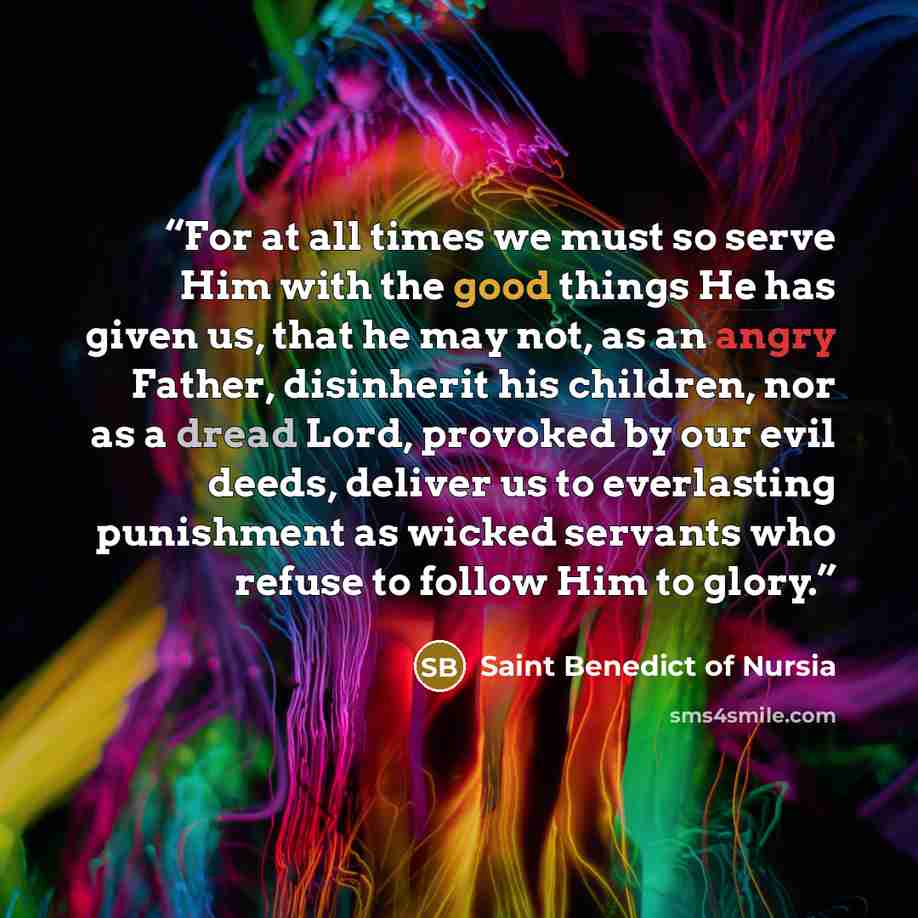 “For at all times we must so serve Him with the good things He has given us, that he may not, as an angry Father, disinherit his children, nor as a dread Lord, provoked by our evil deeds, deliver us to everlasting punishment as wicked servants who refuse to follow Him to glory.” quote by Saint Benedict of Nursia