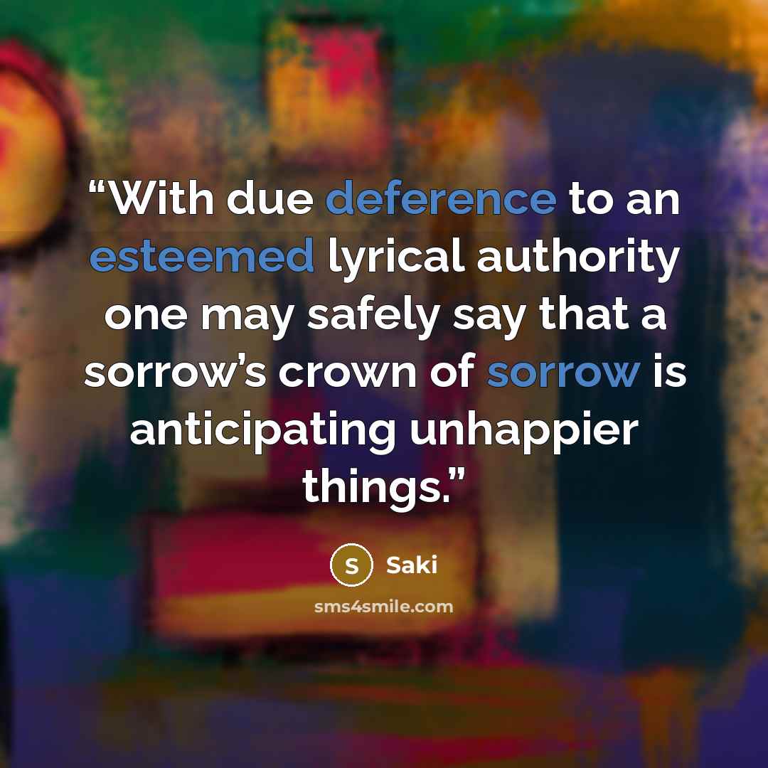 “With due deference to an esteemed lyrical authority one may safely say that a sorrow’s crown of sorrow is anticipating unhappier things.” quote by Saki