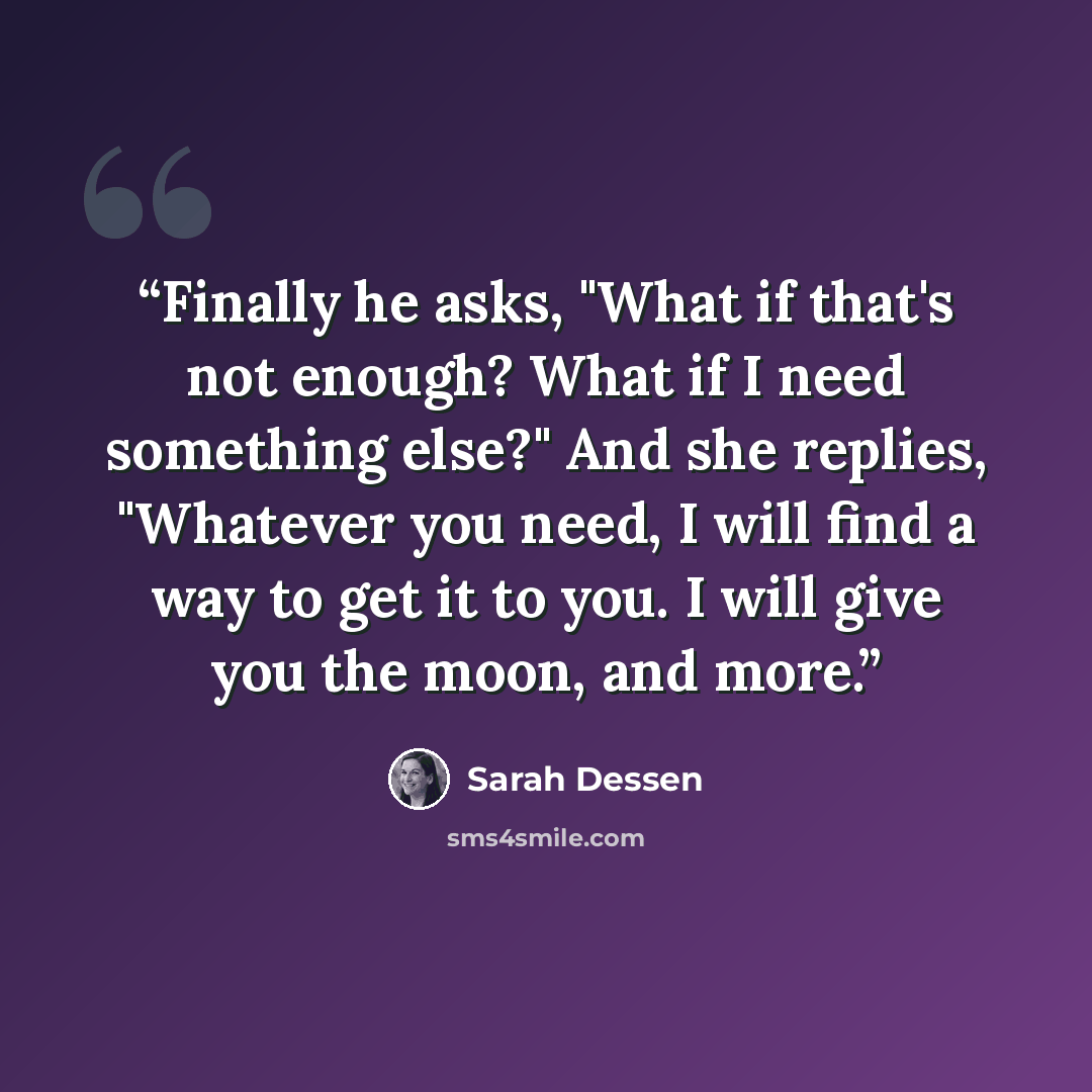 “Finally he asks, "What if that's not enough? What if I need something else?" And she replies, "Whatever you need, I will find a way to get it to you. I will give you the moon, and more.” quote by Sarah Dessen