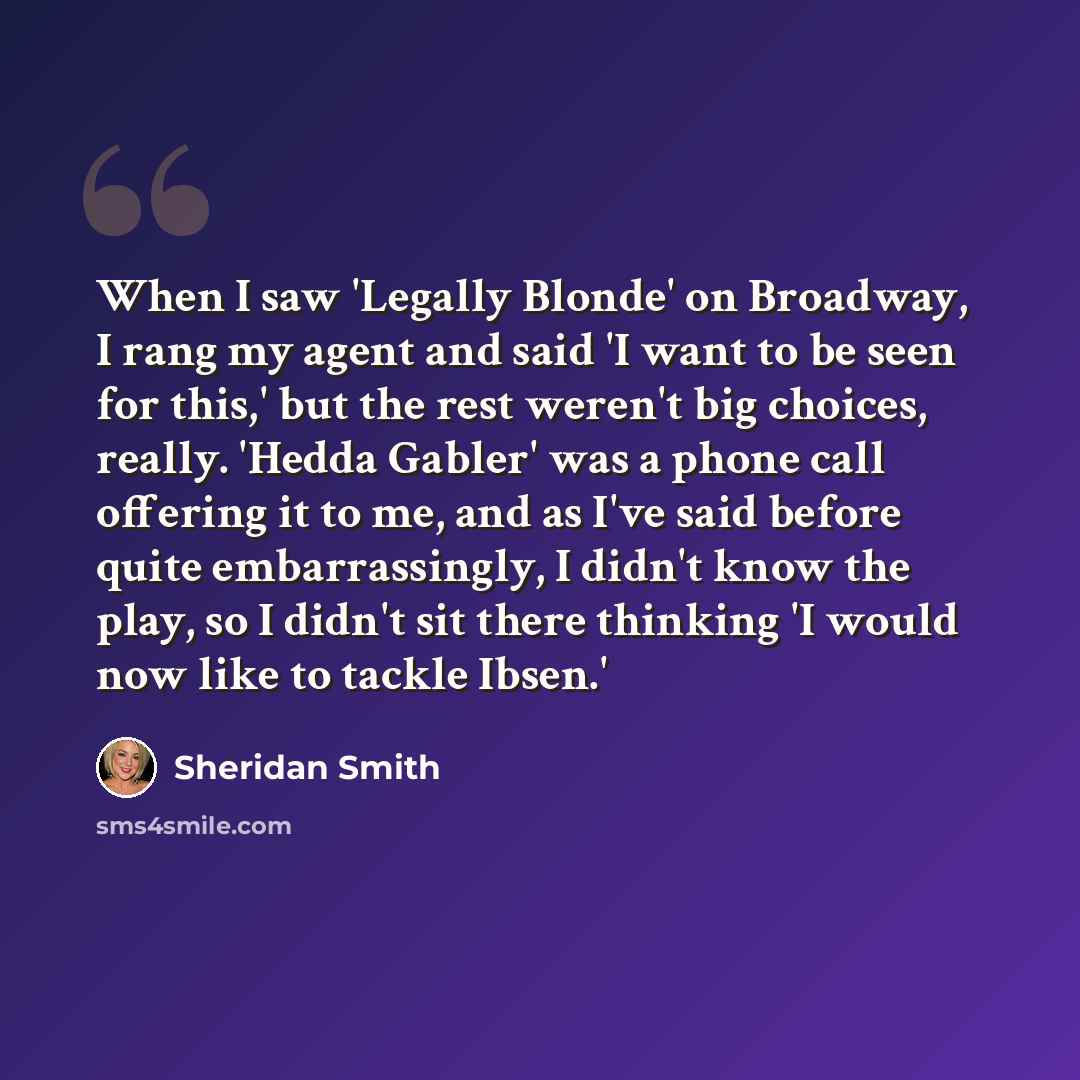 “When I saw 'Legally Blonde' on Broadway, I rang my agent and said 'I want to be seen for this,' but the rest weren't big choices, really. 'Hedda Gabler' was a phone call offering it to me, and as I've said before quite embarrassingly, I didn't know the play, so I didn't sit there thinking 'I would…” quote by Sheridan Smith