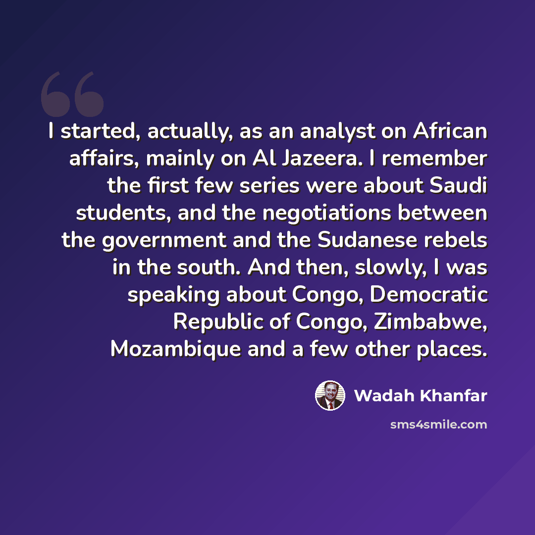 “I started, actually, as an analyst on African affairs, mainly on Al Jazeera. I remember the first few series were about Saudi students, and the negotiations between the government and the Sudanese rebels in the south. And then, slowly, I was speaking about Congo, Democratic Republic of Congo…” quote by Wadah Khanfar