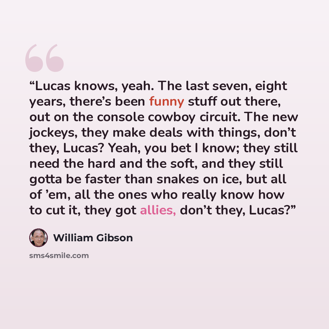 “Lucas knows, yeah. The last seven, eight years, there’s been funny stuff out there, out on the console cowboy circuit. The new jockeys, they make deals with things, don’t they, Lucas? Yeah, you bet I know; they still need the hard and the soft, and they still gotta be faster than snakes on ice…” quote by William Gibson