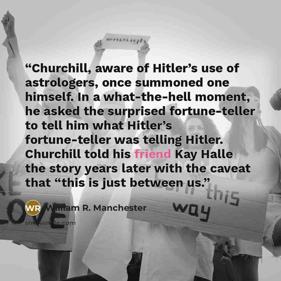 “Churchill, aware of Hitler’s use of astrologers, once summoned one himself. In a what-the-hell moment, he asked the surprised fortune-teller to tell him what Hitler’s fortune-teller was telling Hitler. Churchill told his friend Kay Halle the story years later with the caveat that “this is just…” quote by William R. Manchester