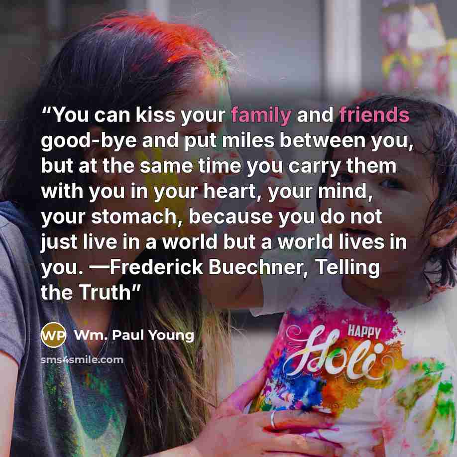 “You can kiss your family and friends good-bye and put miles between you, but at the same time you carry them with you in your heart, your mind, your stomach, because you do not just live in a world but a world lives in you. —Frederick Buechner, Telling the Truth” quote by Wm. Paul Young