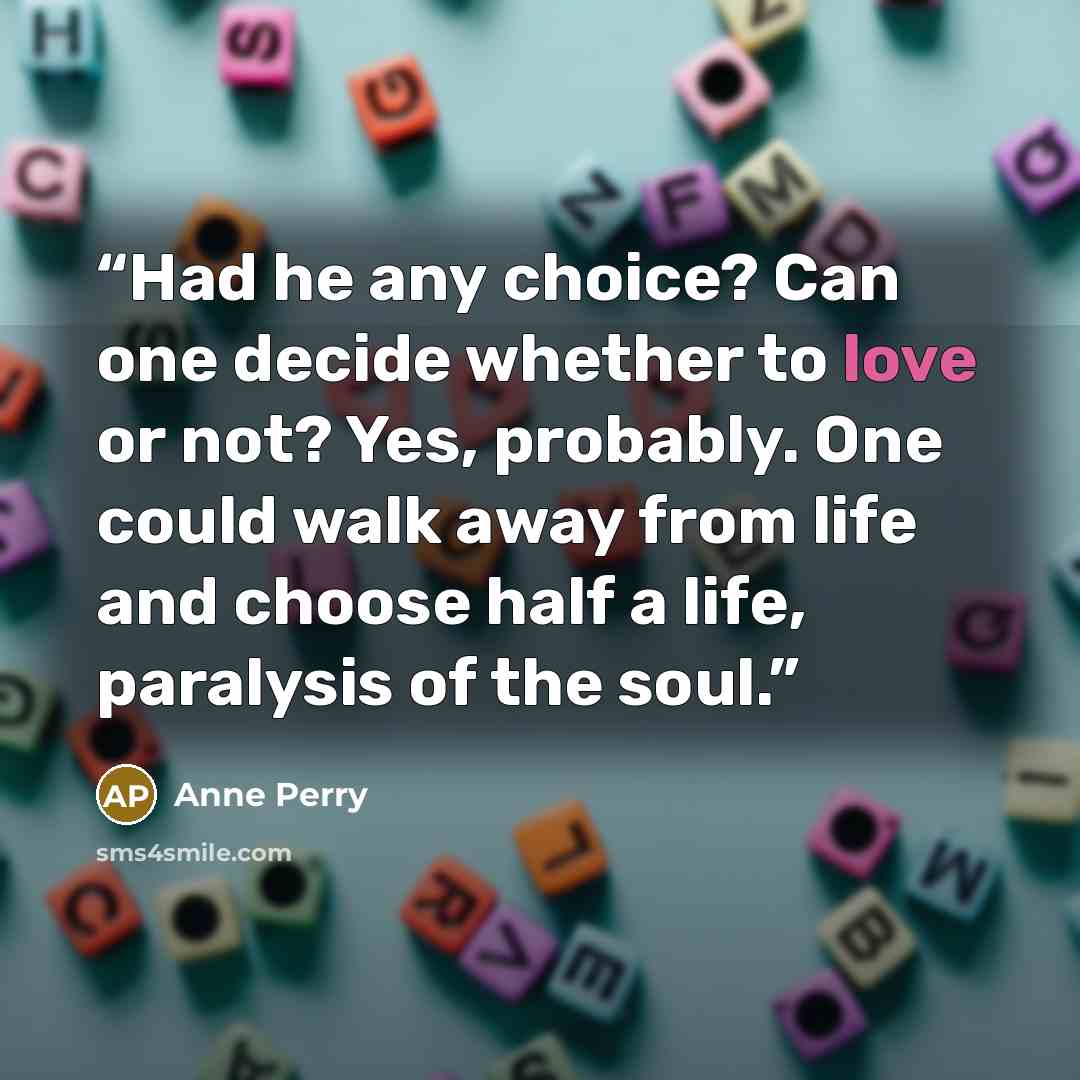 “Had he any choice? Can one decide whether to love or not? Yes, probably. One could walk away from life and choose half a life, paralysis of the soul.” quote by Anne Perry