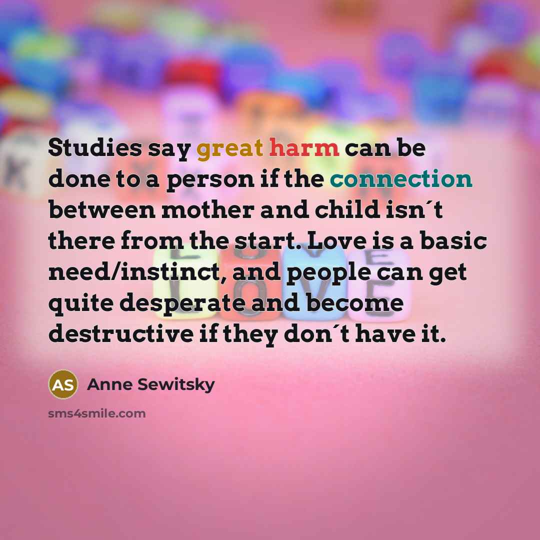 “Studies say great harm can be done to a person if the connection between mother and child isn´t there from the start. Love is a basic need/instinct, and people can get quite desperate and become destructive if they don´t have it.” quote by Anne Sewitsky