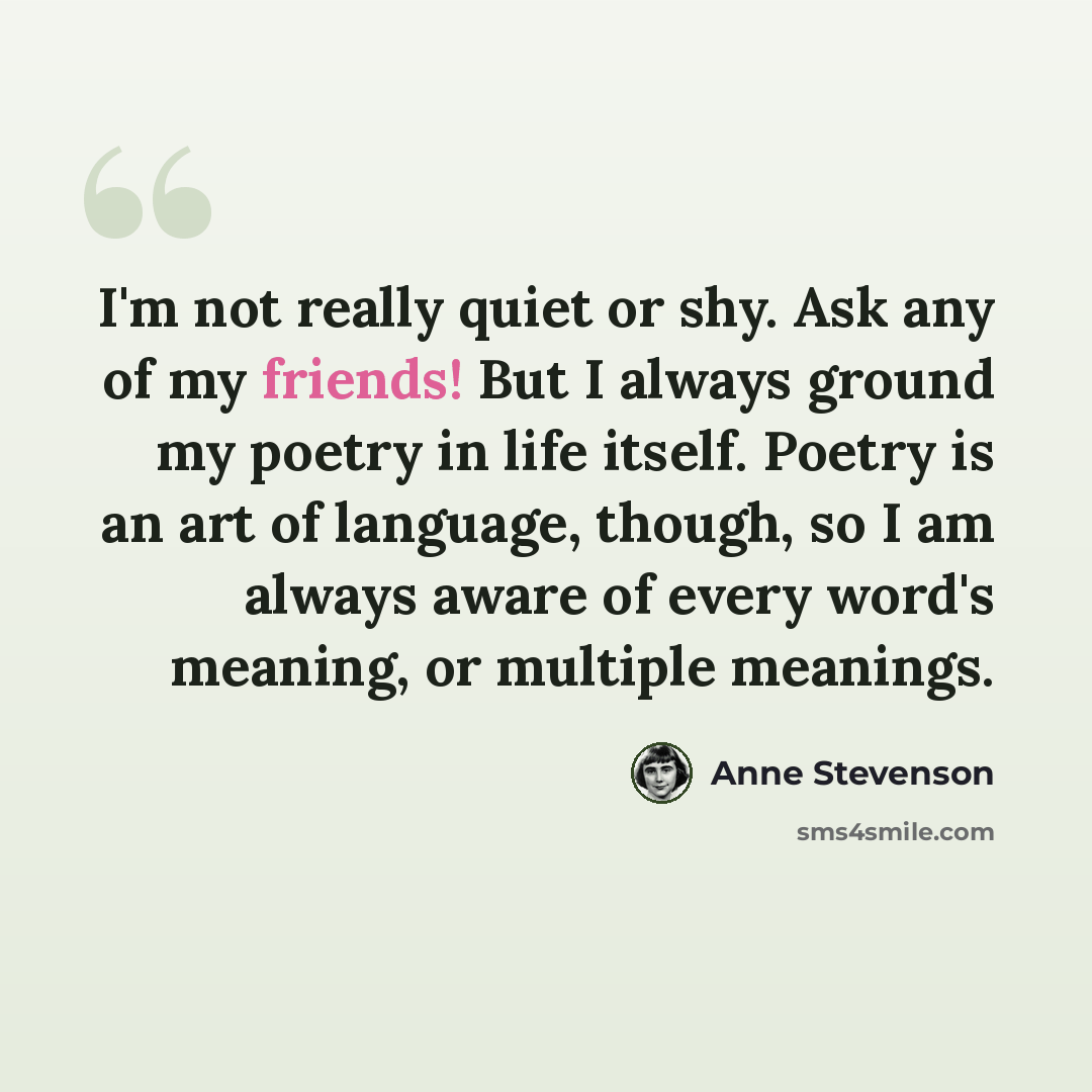 “I'm not really quiet or shy. Ask any of my friends! But I always ground my poetry in life itself. Poetry is an art of language, though, so I am always aware of every word's meaning, or multiple meanings.” quote by Anne Stevenson