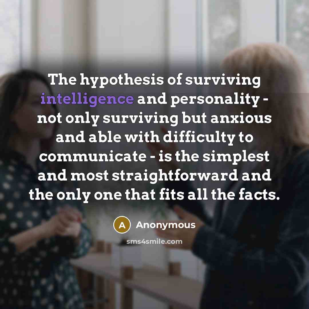 “The hypothesis of surviving intelligence and personality - not only surviving but anxious and able with difficulty to communicate - is the simplest and most straightforward and the only one that fits all the facts.” quote by Anonymous