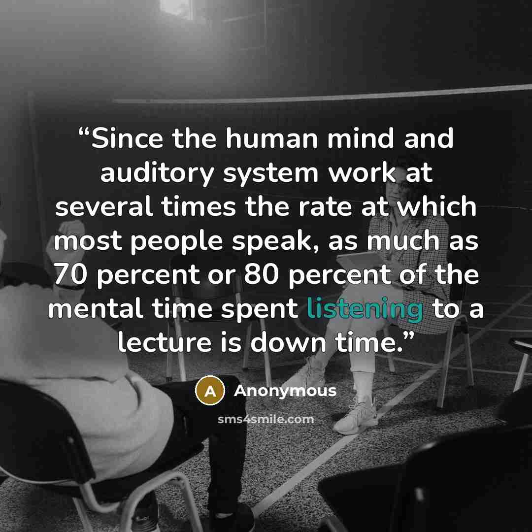 “Since the human mind and auditory system work at several times the rate at which most people speak, as much as 70 percent or 80 percent of the mental time spent listening to a lecture is down time.” quote by Anonymous