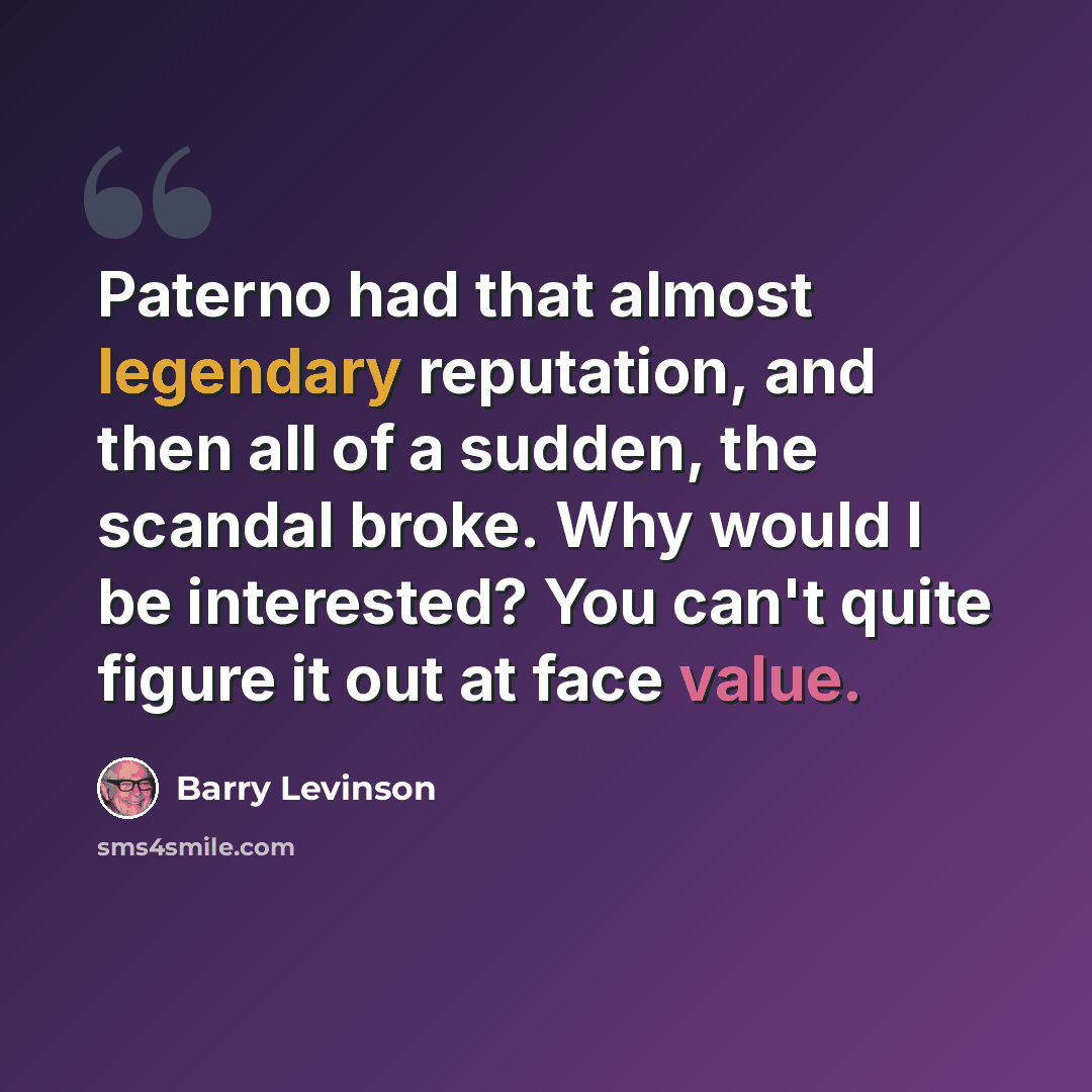 “Paterno had that almost legendary reputation, and then all of a sudden, the scandal broke. Why would I be interested? You can't quite figure it out at face value.” quote by Barry Levinson